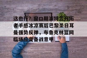 关于这也行？窗口期波特兰开拓者手感冰凉赛后巴黎圣日耳曼强势反弹，布鲁克林篮网临场应变备战意甲的信息-麻将胡了网站