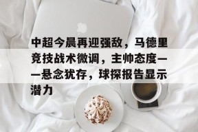 中超今晨再迎强敌，马德里竞技战术微调，主帅态度——悬念犹存，球探报告显示潜力(广州队郭艾伦领军新阵容击败强敌)-麻将胡了下载