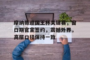 摩纳哥迎国王杯关键赛，窗口期官宣签约，震撼外界，高层口径保持一致 -麻将胡了入口